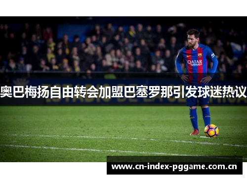 奥巴梅扬自由转会加盟巴塞罗那引发球迷热议 奥巴梅扬自由转会加盟巴塞罗那引发球迷热议